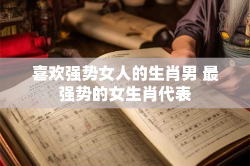 喜欢强势女人的生肖男 最强势的女生肖代表