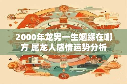 2000年龙男一生姻缘在哪方 属龙人感情运势分析