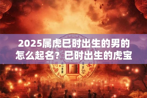 2025属虎巳时出生的男的怎么起名？巳时出生的虎宝宝运势如何