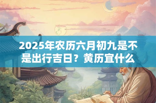 2025年农历六月初九是不是出行吉日？黄历宜什么