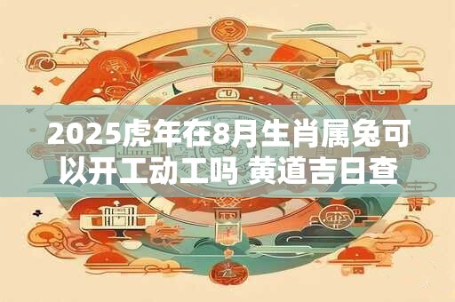 2025虎年在8月生肖属兔可以开工动工吗 黄道吉日查询