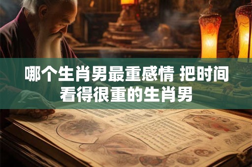 哪个生肖男最重感情 把时间看得很重的生肖男