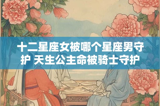 十二星座女被哪个星座男守护 天生公主命被骑士守护