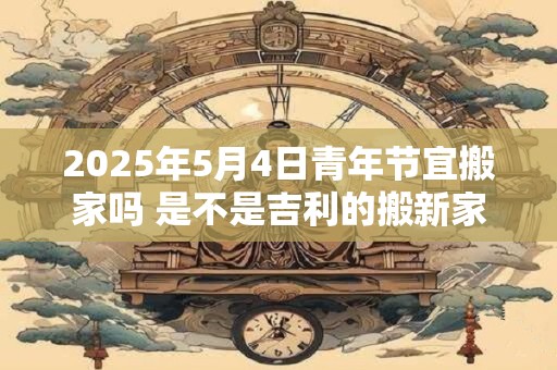 2025年5月4日青年节宜搬家吗 是不是吉利的搬新家吉日