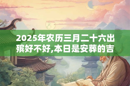 2025年农历三月二十六出殡好不好,本日是安葬的吉日吗？