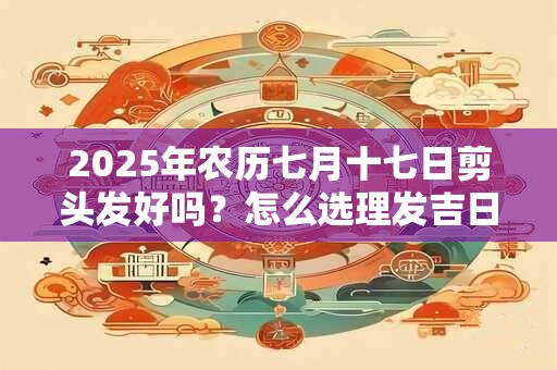 2025年农历七月十七日剪头发好吗？怎么选理发吉日？