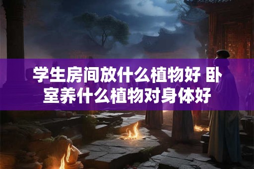 学生房间放什么植物好 卧室养什么植物对身体好