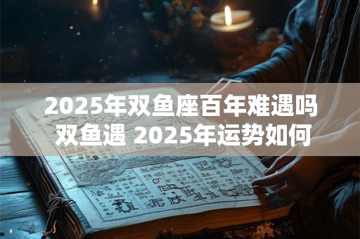 2025年双鱼座百年难遇吗 双鱼遇 2025年运势如何