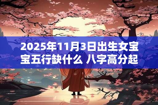 2025年11月3日出生女宝宝五行缺什么 八字高分起名字 2025年11月3日出生女宝宝五行缺什么 八字高分起名字