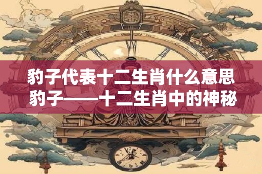 豹子代表十二生肖什么意思 豹子——十二生肖中的神秘猎手