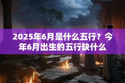2025年6月是什么五行？今年6月出生的五行缺什么