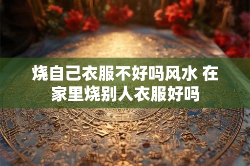 烧自己衣服不好吗风水 在家里烧别人衣服好吗