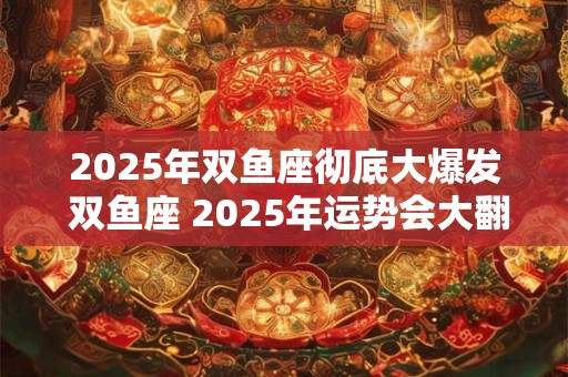 2025年双鱼座彻底大爆发 双鱼座 2025年运势会大翻身吗
