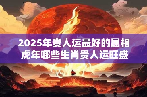 2025年贵人运最好的属相 虎年哪些生肖贵人运旺盛