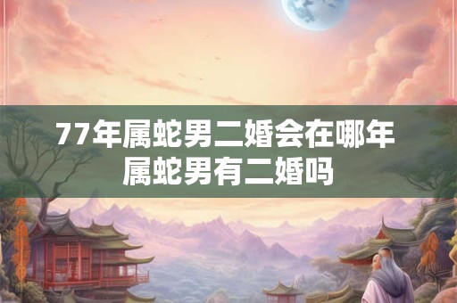 77年属蛇男二婚会在哪年 属蛇男有二婚吗
