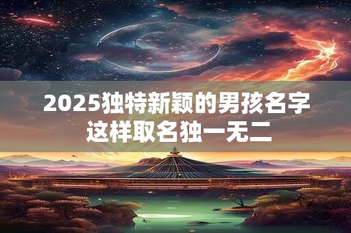 2025独特新颖的男孩名字 这样取名独一无二