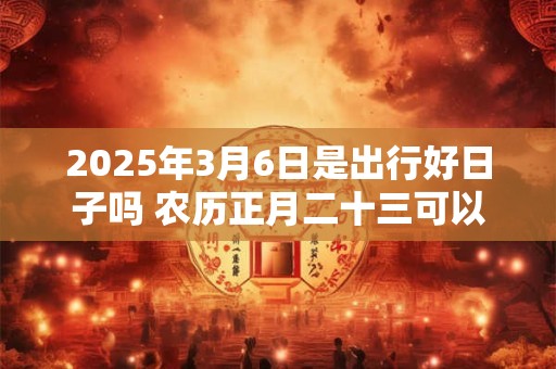 2025年3月6日是出行好日子吗 农历正月二十三可以出远门吗