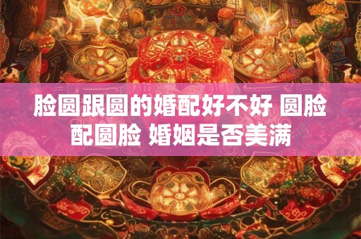 脸圆跟圆的婚配好不好 圆脸配圆脸 婚姻是否美满