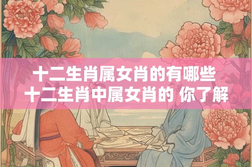十二生肖属女肖的有哪些 十二生肖中属女肖的 你了解几个