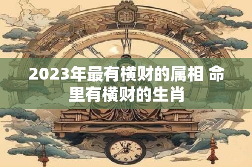 2023年最有横财的属相 命里有横财的生肖