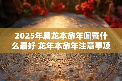 2025年属龙本命年佩戴什么最好 龙年本命年注意事项有哪些