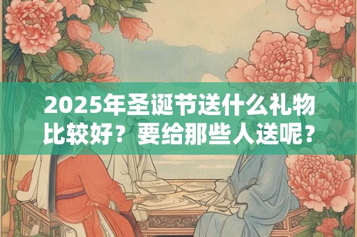 2026年圣诞节送什么礼物比较好？要给那些人送呢？