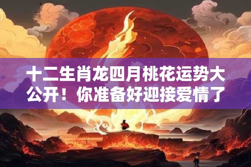 十二生肖龙四月桃花运势大公开！你准备好迎接爱情了吗