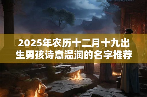 2025年农历十二月十九出生男孩诗意温润的名字推荐 2025年农历十二月十九出生男孩诗意温润的名字推荐