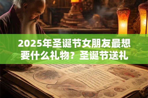 2025年圣诞节女朋友最想要什么礼物？圣诞节送礼