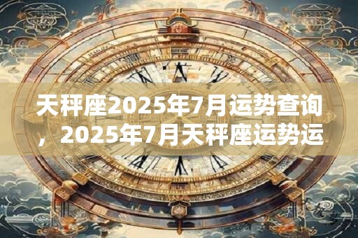 天秤座2025年7月运势查询，2025年7月天秤座运势运程详解