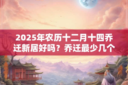 2025年农历十二月十四乔迁新居好吗?乔迁最少几个人进门 2025年农历十二月十四乔迁新居好吗?乔迁最少几个人进门