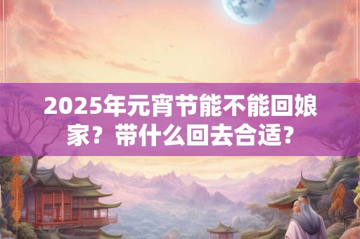 2025年元宵节能不能回娘家？带什么回去合适？