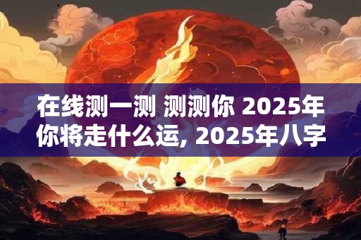 在线测一测 测测你 2025年你将走什么运, 2025年八字运势预测