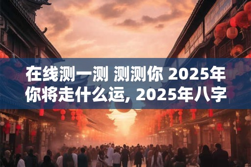 在线测一测 测测你 2025年你将走什么运, 2025年八字运势预测