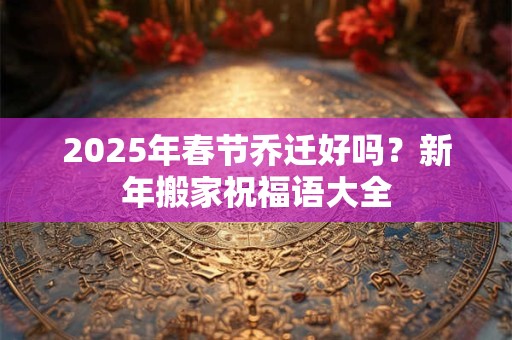 2025年春节乔迁好吗？新年搬家祝福语大全