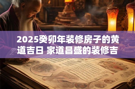 2025癸卯年装修房子的黄道吉日 家道昌盛的装修吉日
