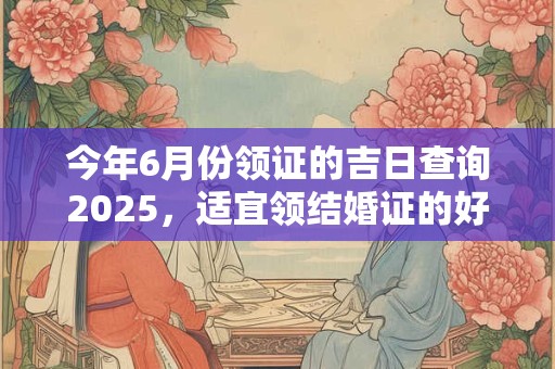 今年6月份领证的吉日查询2025，适宜领结婚证的好日子！
