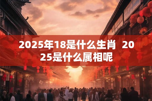 2025年18是什么生肖  2025是什么属相呢