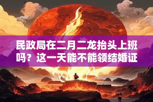民政局在二月二龙抬头上班吗？这一天能不能领结婚证