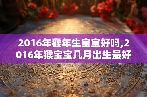 2016年猴年生宝宝好吗,2016年猴宝宝几月出生最好命