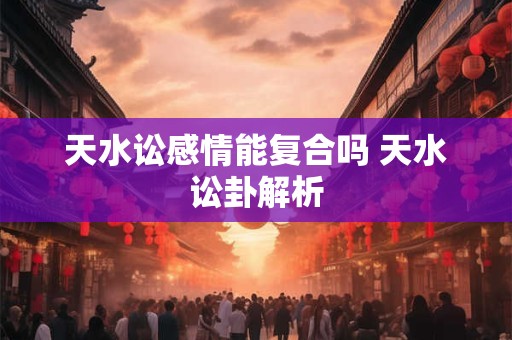 天水讼感情能复合吗 天水讼卦解析