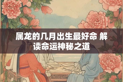 属龙的几月出生最好命 解读命运神秘之道 属龙的几月出生最好命 解读命运神秘之道