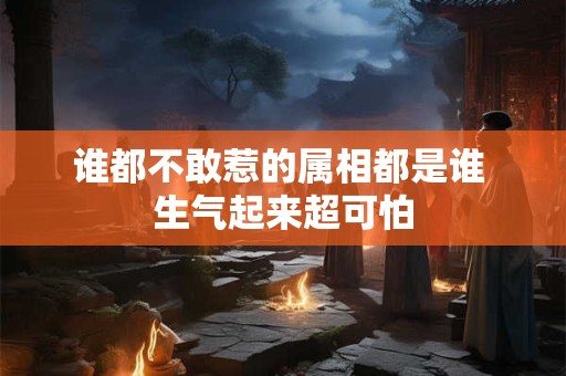 谁都不敢惹的属相都是谁 生气起来超可怕