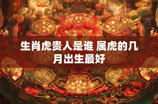 生肖虎贵人是谁 属虎的几月出生最好 生肖虎贵人是谁 属虎的几月出生最好