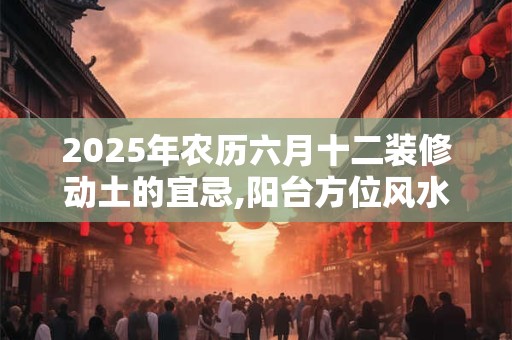 2025年农历六月十二装修动土的宜忌,阳台方位风水布局