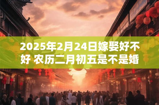 2025年2月24日嫁娶好不好 农历二月初五是不是婚嫁吉日