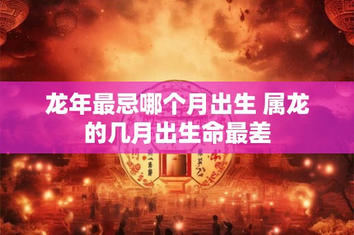 龙年最忌哪个月出生 属龙的几月出生命最差