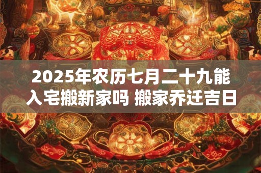 2025年农历七月二十九能入宅搬新家吗 搬家乔迁吉日选择