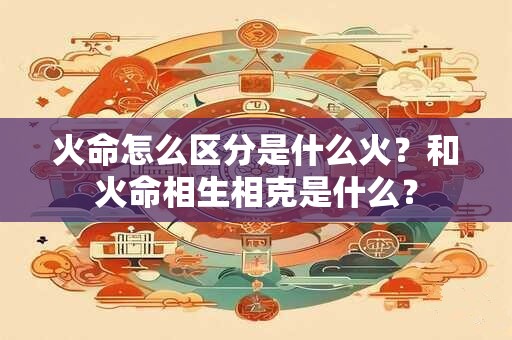 火命怎么区分是什么火？和火命相生相克是什么？