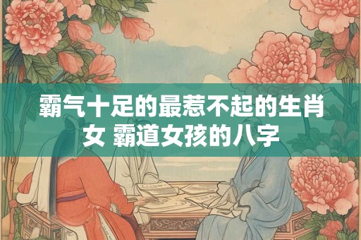 霸气十足的最惹不起的生肖女 霸道女孩的八字